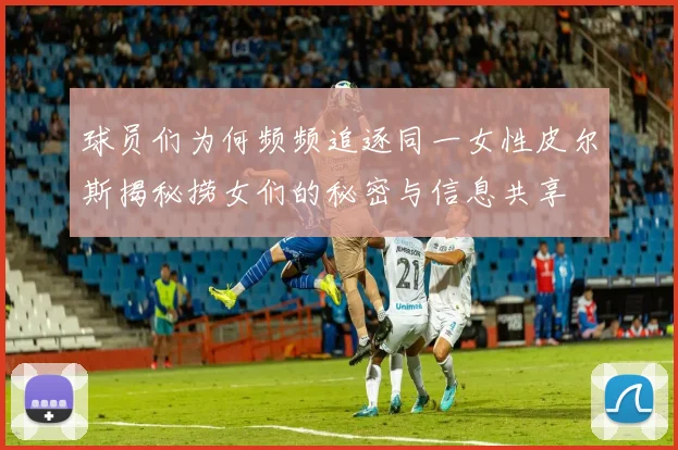 球员们为何频频追逐同一女性皮尔斯揭秘捞女们的秘密与信息共享