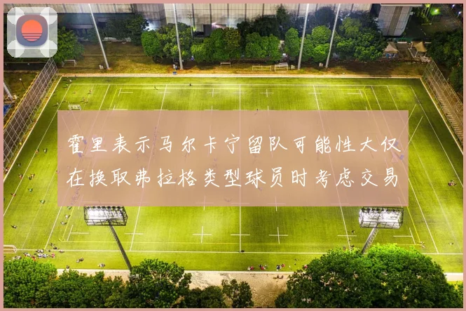 霍里表示马尔卡宁留队可能性大仅在换取弗拉格类型球员时考虑交易