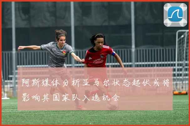 阿斯媒体分析亚马尔状态起伏或将影响其国家队入选机会