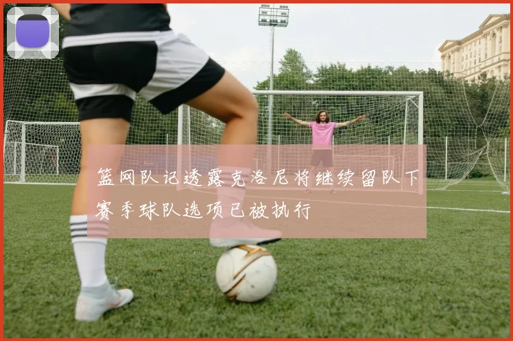 篮网队记透露克洛尼将继续留队下赛季球队选项已被执行