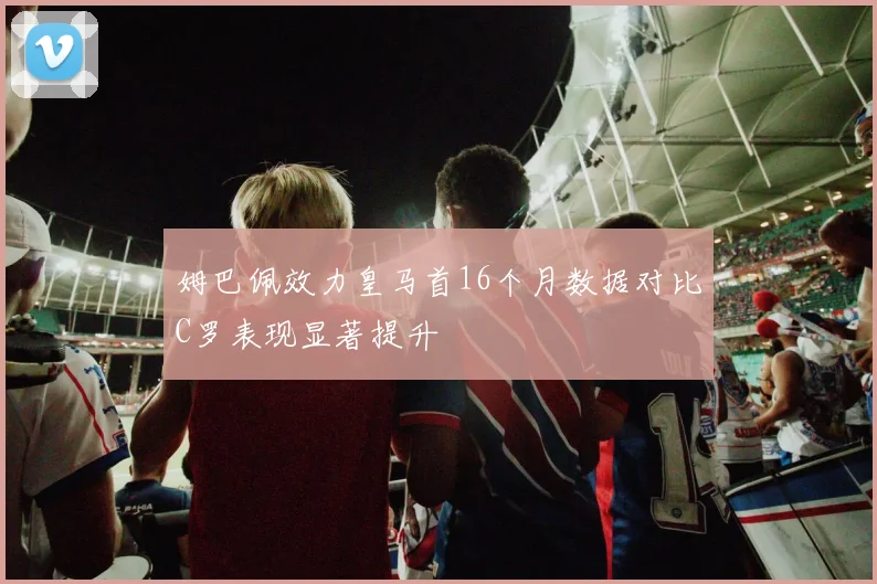 姆巴佩效力皇马首16个月数据对比C罗表现显著提升