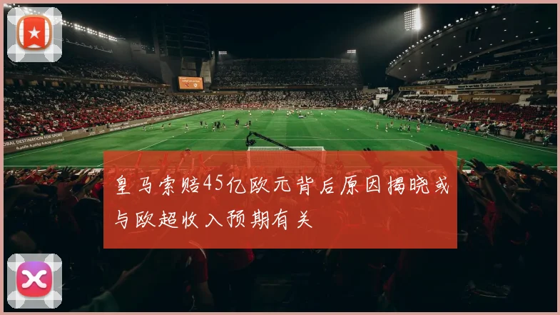 皇马索赔45亿欧元背后原因揭晓或与欧超收入预期有关