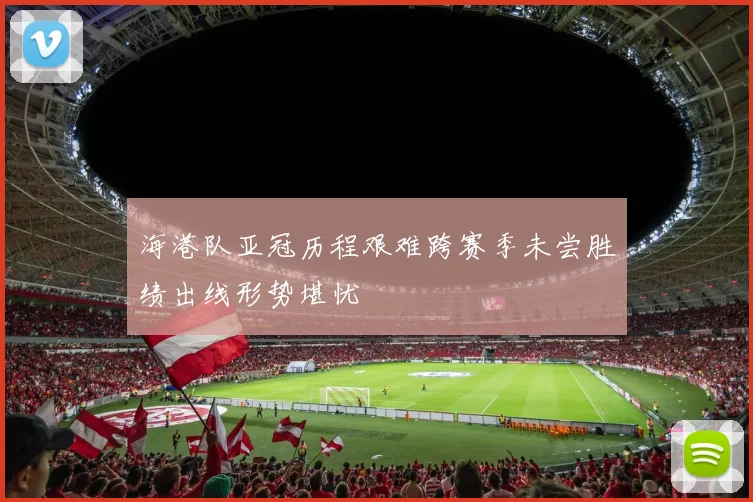 海港队亚冠历程艰难跨赛季未尝胜绩出线形势堪忧
