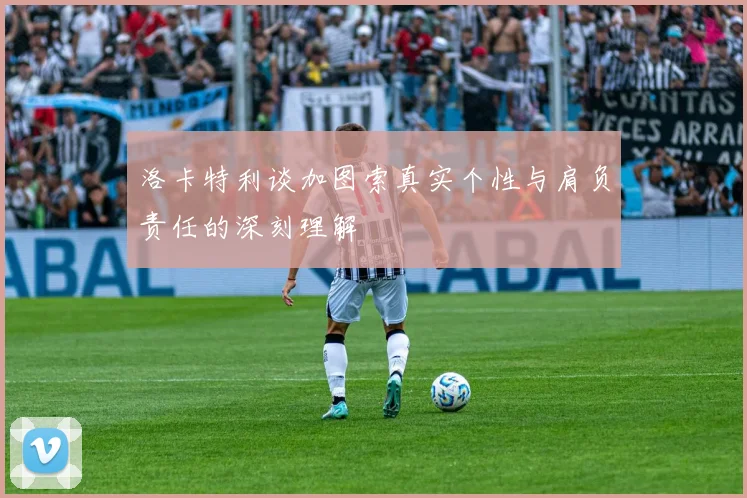 洛卡特利谈加图索真实个性与肩负责任的深刻理解