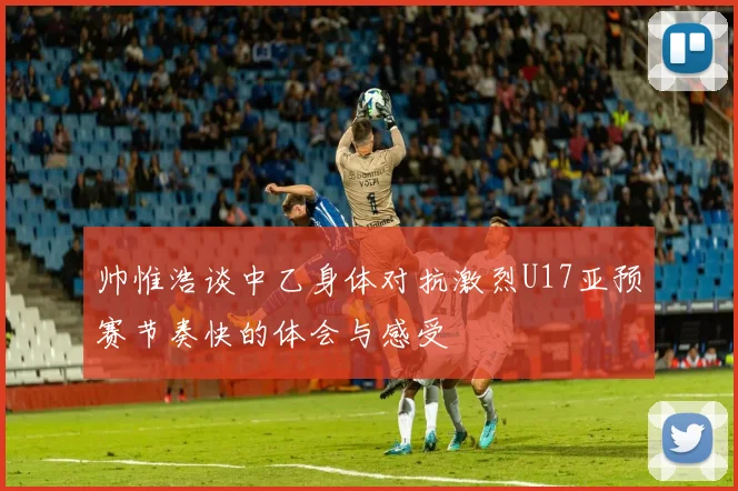 帅惟浩谈中乙身体对抗激烈U17亚预赛节奏快的体会与感受