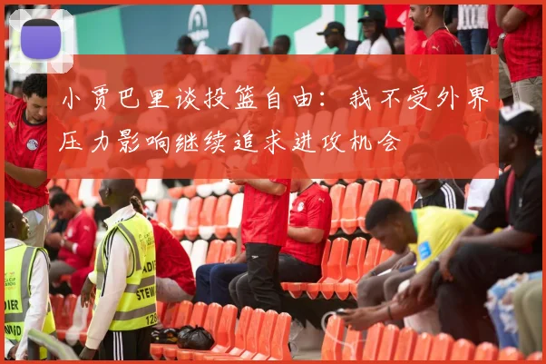 小贾巴里谈投篮自由：我不受外界压力影响继续追求进攻机会