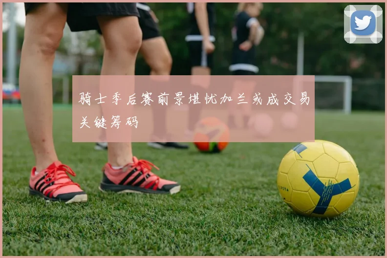 骑士季后赛前景堪忧加兰或成交易关键筹码