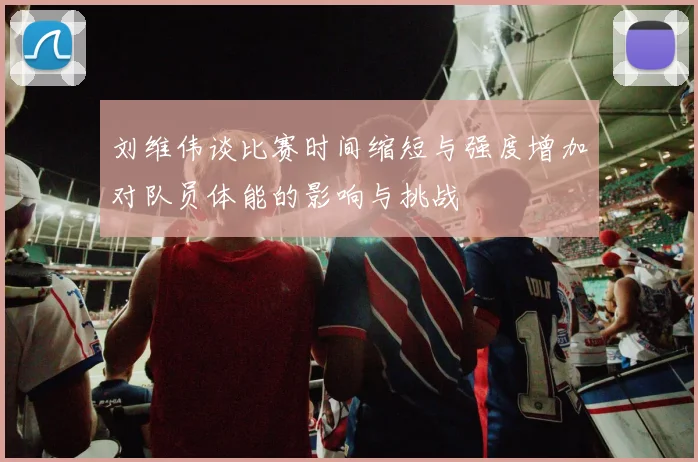 刘维伟谈比赛时间缩短与强度增加对队员体能的影响与挑战