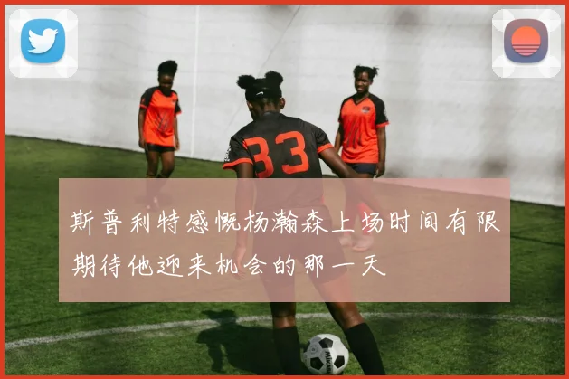斯普利特感慨杨瀚森上场时间有限期待他迎来机会的那一天