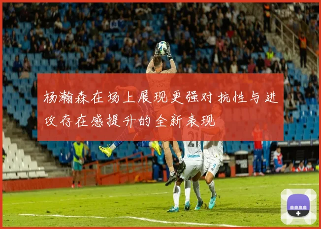 杨瀚森在场上展现更强对抗性与进攻存在感提升的全新表现