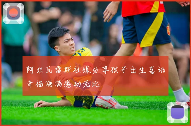 阿尔瓦雷斯社媒分享孩子出生喜讯幸福满满感动无比