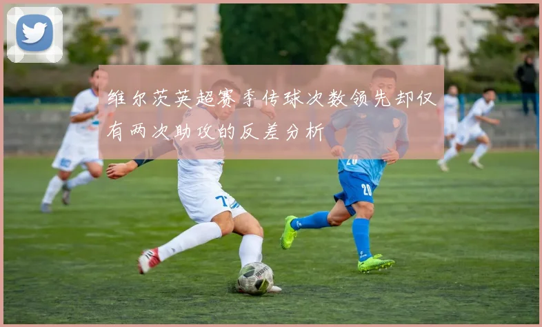 维尔茨英超赛季传球次数领先却仅有两次助攻的反差分析