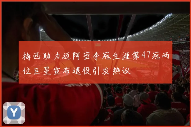 梅西助力迈阿密夺冠生涯第47冠两位巨星宣布退役引发热议