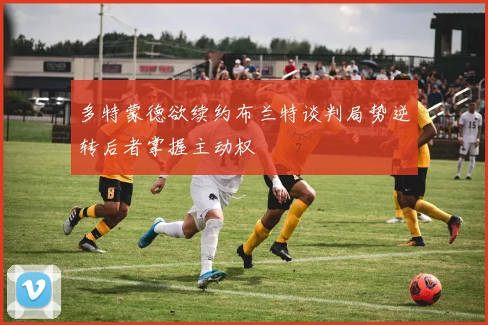 多特蒙德欲续约布兰特谈判局势逆转后者掌握主动权