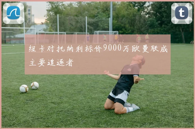 纽卡对托纳利标价9000万欧曼联成主要追逐者