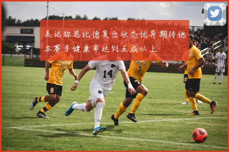 美记称恩比德复出状态优异期待他本赛季健康率达到五成以上