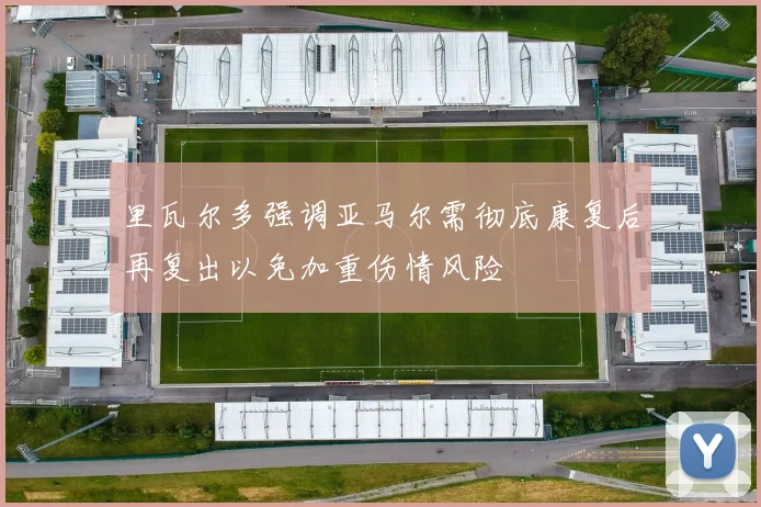 里瓦尔多强调亚马尔需彻底康复后再复出以免加重伤情风险