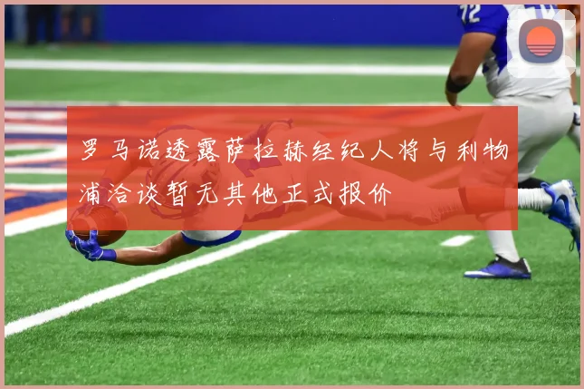 罗马诺透露萨拉赫经纪人将与利物浦洽谈暂无其他正式报价