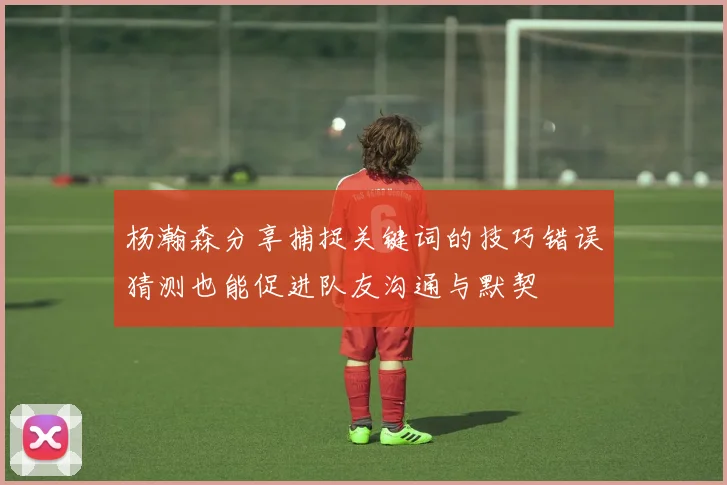 杨瀚森分享捕捉关键词的技巧错误猜测也能促进队友沟通与默契
