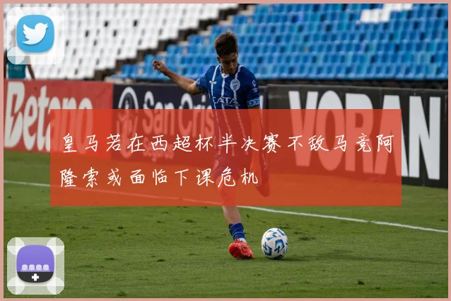 皇马若在西超杯半决赛不敌马竞阿隆索或面临下课危机