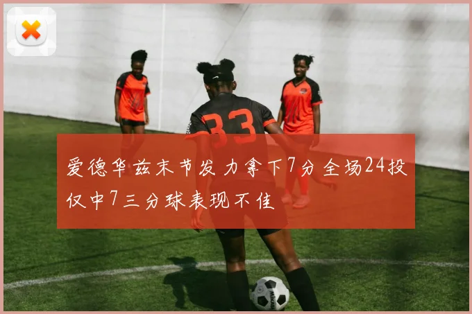 爱德华兹末节发力拿下7分全场24投仅中7三分球表现不佳