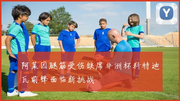 阿莱因腿筋受伤缺席非洲杯科特迪瓦前锋面临新挑战