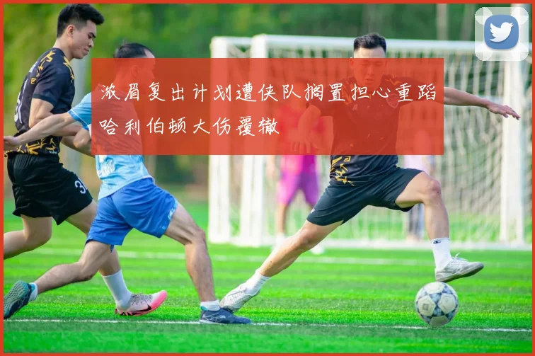 浓眉复出计划遭侠队搁置担心重蹈哈利伯顿大伤覆辙