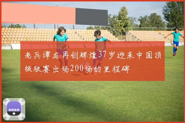 老兵谭龙再创辉煌37岁迎来中国顶级联赛出场200场的里程碑