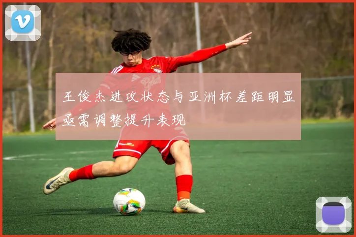 王俊杰进攻状态与亚洲杯差距明显亟需调整提升表现