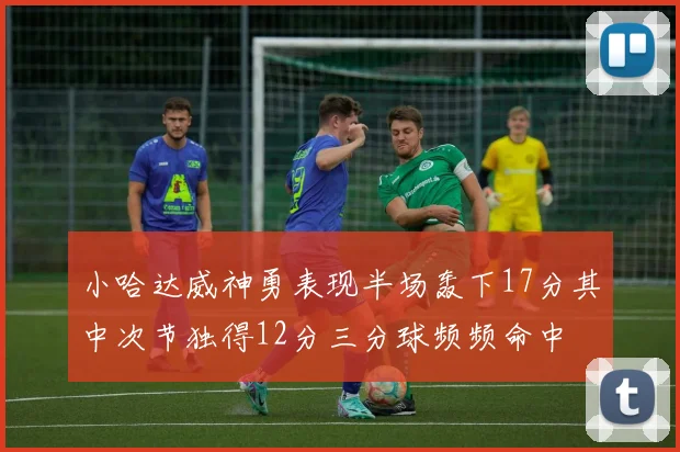 小哈达威神勇表现半场轰下17分其中次节独得12分三分球频频命中
