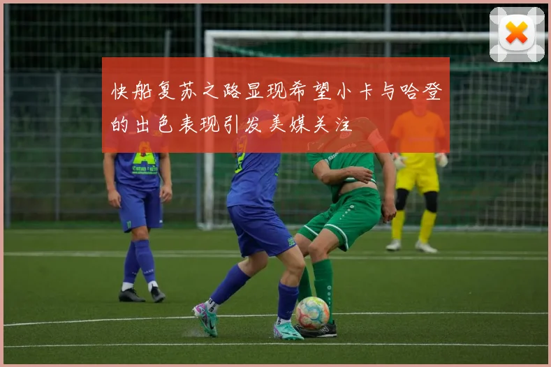 快船复苏之路显现希望小卡与哈登的出色表现引发美媒关注