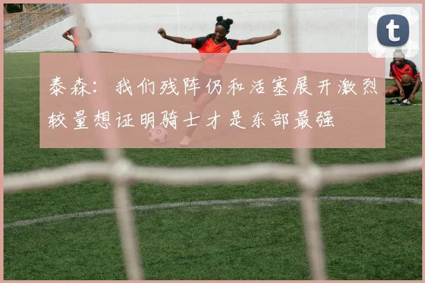 泰森：我们残阵仍和活塞展开激烈较量想证明骑士才是东部最强