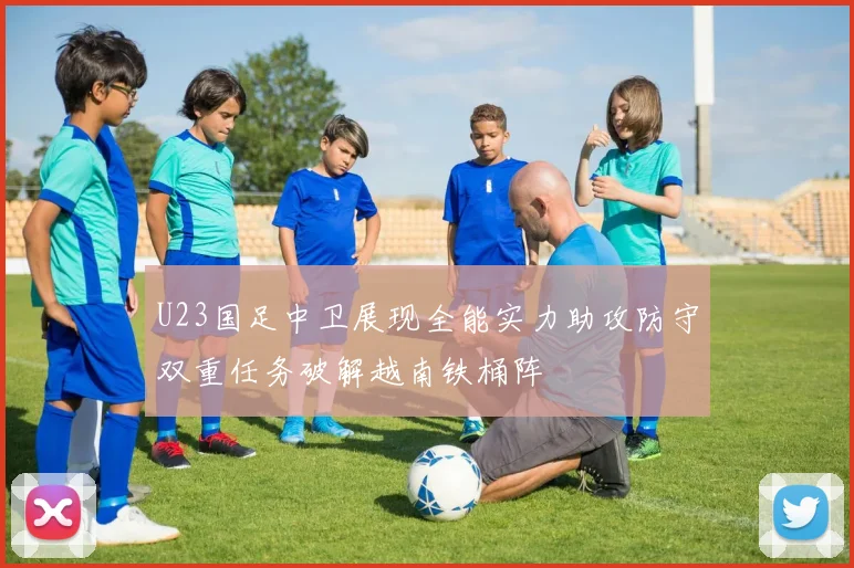 U23国足中卫展现全能实力助攻防守双重任务破解越南铁桶阵