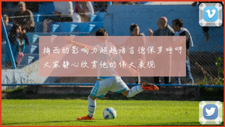 梅西的影响力超越语言德保罗呼吁大家静心欣赏他的伟大表现