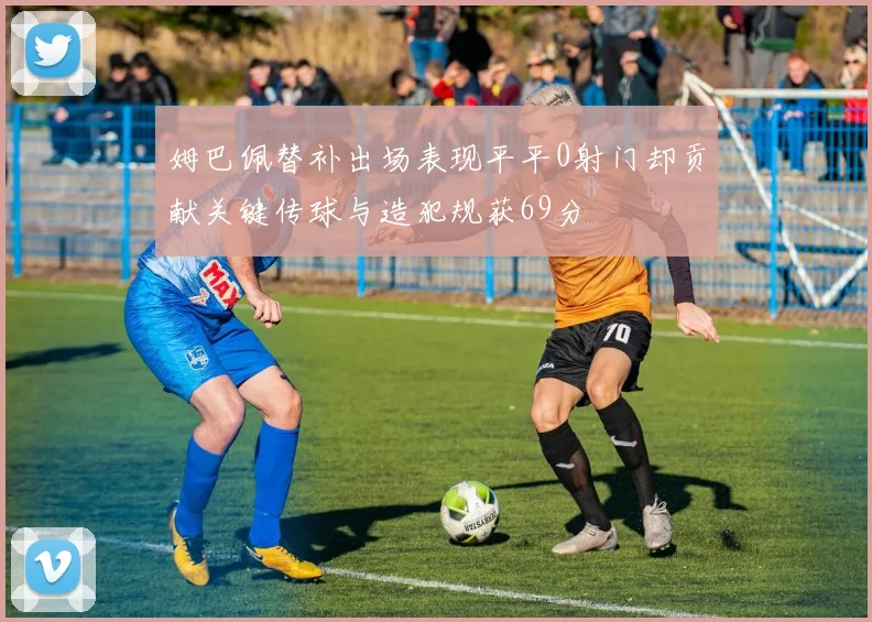 姆巴佩替补出场表现平平0射门却贡献关键传球与造犯规获69分