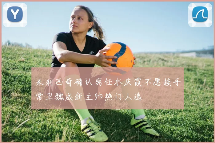 米利西奇确认离任水庆霞不愿接手常卫魏成新主帅热门人选