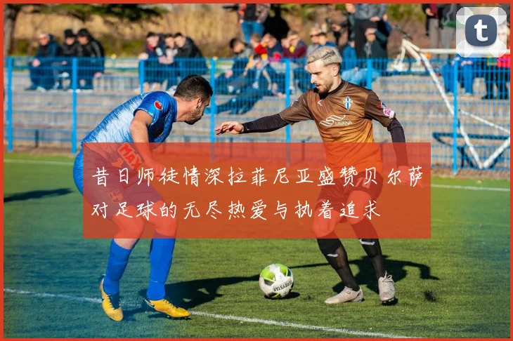 昔日师徒情深拉菲尼亚盛赞贝尔萨对足球的无尽热爱与执着追求